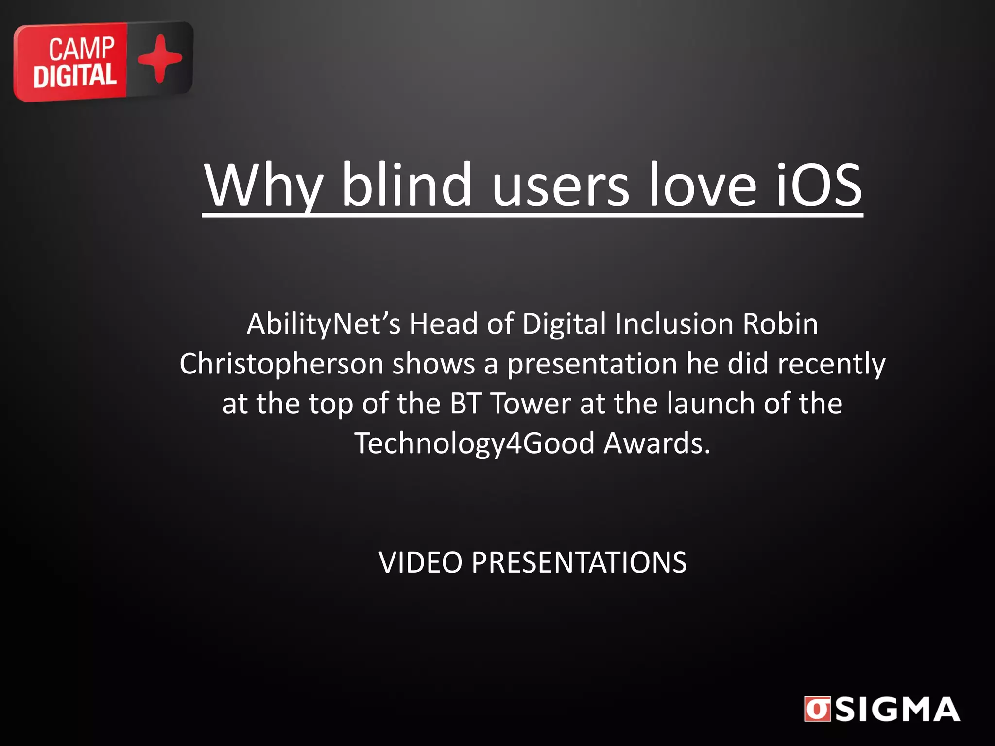 Why blind users love iOS
AbilityNet’s Head of Digital Inclusion Robin
Christopherson shows a presentation he did recently
at the top of the BT Tower at the launch of the
Technology4Good Awards.
VIDEO PRESENTATIONS