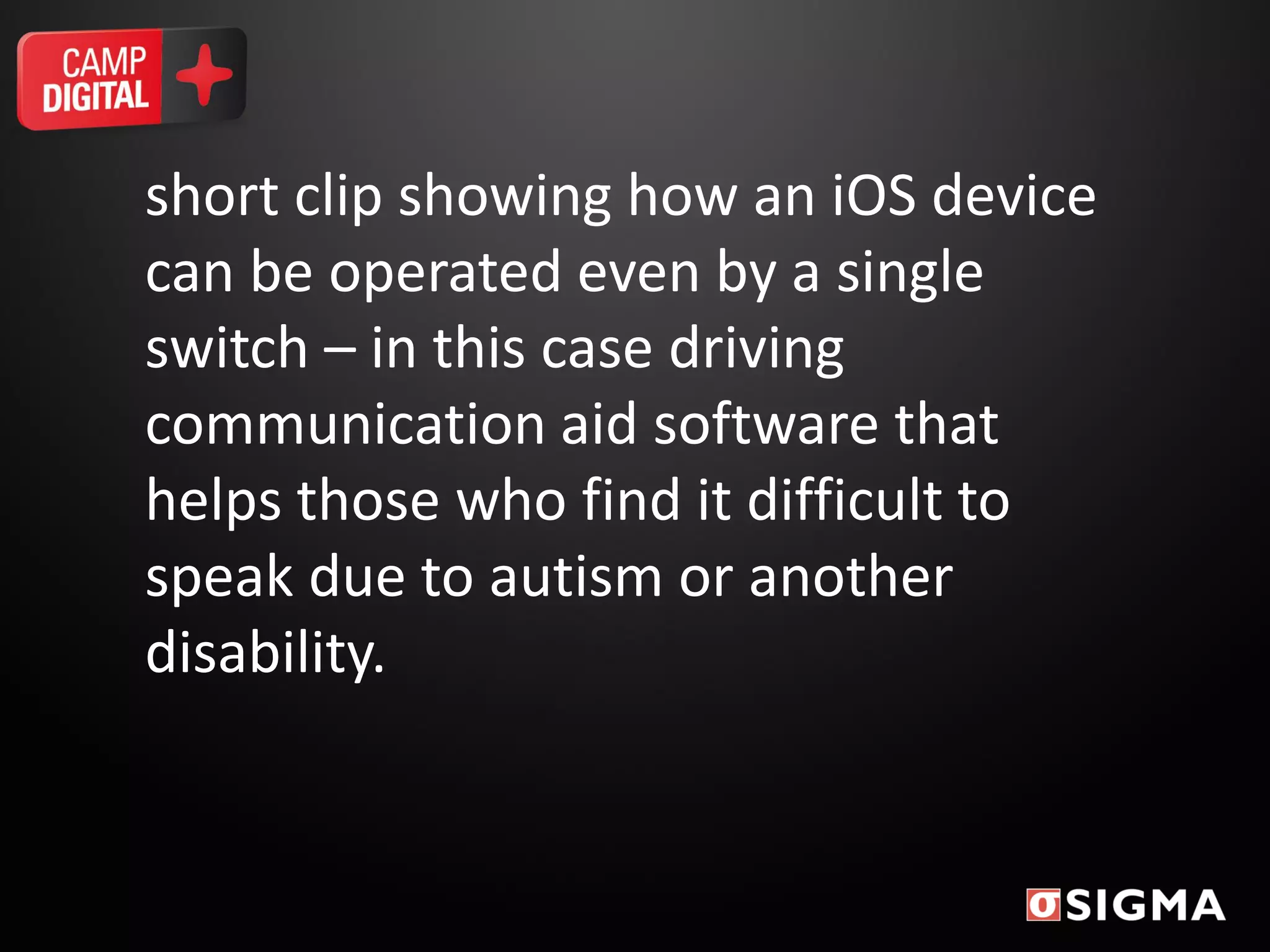 short clip showing how an iOS device
can be operated even by a single
switch – in this case driving
communication aid software that
helps those who find it difficult to
speak due to autism or another
disability.