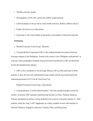 • “Health conscious” people.


    • Demographics (10-45, M/F, social class ABCD, single/married)


    • Lifestyle (people on the go and on a diet, health conscious, diabetic, athletes and etc.)


    • People who leaves in an urban places.


    • Generation Y who wants healthy-living needs to stay healthy in both mind and body.


    Positioning


    • Branded Consumer Foods Group - Domestic


    o Universal Robina Corporation (URC) is the leading branded convenience food and

beverage company in the Philippines. Touted as the country’s first “Philippine multinational” as

it has the widest geographical footprint among local food manufacturers, URC has blazed the

trail for the branded foods industry.


    o URC is also a trendsetter in the beverage industry with its coffee and ready-to-drink

products. It grew the local non-carbonated beverage market with the successful launch and

continuing promotion of C2 Cool & Clean Green Tea.


       Branded Consumer Foods Group - International


    o Looking ahead to “a world without borders,” URC has expanded steadily outside the

country. At present, URC maintains manufacturing facilities in China, Thailand, Malaysia,

Vietnam and Indonesia and has a strong foothold in the countries it presently operates in. URC

products, under the “Jack ’n Jill” megabrand, are widely available in most trade channels in

Thailand, Malaysia, Singapore, Indonesia, Vietnam, China, and Hong Kong.
 