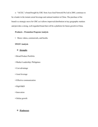 o “ACES,” a brand bought by URC from Aces food Network Pte Ltd in 2005, continues to

be a leader in the instant cereal beverage and oatmeal markets in China. The purchase of the

brand is a strategic move for URC as it allows improved distribution in key geographic markets

and provides a strong, well-regarded brand that will be a platform for future growth in China.


    Products – Promotion Program Analysis


    • Music videos, commercials, and booths


    SWOT Analysis


       Strengths


    • Broad Product Portfolio


    • Market Leadership: Philippines


    • Cost advantage


    • Asset leverage


    • Effective communication


    • High R&D


    • Innovation


    • Online growth




       Weaknesses
 
