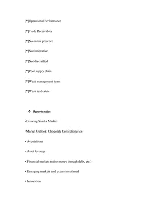 [*]Operational Performance


[*]Trade Receivables


[*]No online presence


[*]Not innovative


[*]Not diversified


[*]Poor supply chain


[*]Weak management team


[*]Weak real estate




   Opportunities


•Growing Snacks Market


•Market Outlook: Chocolate Confectioneries


• Acquisitions


• Asset leverage


• Financial markets (raise money through debt, etc.)


• Emerging markets and expansion abroad


• Innovation
 