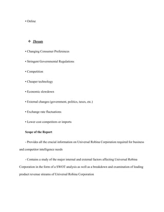 • Online




       Threats


    • Changing Consumer Preferences


    • Stringent Governmental Regulations


    • Competition


    • Cheaper technology


    • Economic slowdown


    • External changes (government, politics, taxes, etc.)


    • Exchange rate fluctuations


    • Lower cost competitors or imports


    Scope of the Report


    - Provides all the crucial information on Universal Robina Corporation required for business

and competitor intelligence needs


    - Contains a study of the major internal and external factors affecting Universal Robina

Corporation in the form of a SWOT analysis as well as a breakdown and examination of leading

product revenue streams of Universal Robina Corporation
 