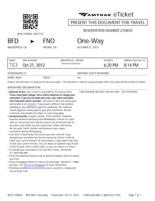 eTicket
                                                               PRESENT THIS DOCUMENT FOR TRAVEL
                                                                             RESERVATION NUMBER 27DB34
         RES# 27DB34-18OCT12


BFD                                FNO                                One-Way
BAKERSFIELD, CA                    FRESNO, CA                         OCTOBER 21, 2012




 TRAIN         SAN JOAQUIN                           BAKERSFIELD - FRESNO                       DEPARTS              ARRIVES (Sun Oct 21)

 703           Oct 21, 2012
                                                     1 Reserved Coach Seat
                                                                                                6:20 PM              8:14 PM
PASSENGERS (1)                                                        AMTRAK GUEST REWARDS
HURD, VICKI                        ADULT                              n/a
Proper identification is required for all passengers. This document is valid for only passengers listed. See www.amtrak.com/ID for details.

IMPORTANT INFORMATION
• Reserved Service: Your eTicket is only valid for the services listed.   • SAN JOAQUIN ONE-WAY SPECIAL FARE -- NO STOPOVERS
  If your travel plans change, call us before departure to change your
  reservation. If you do not board your train, your entire reservation
  from that point will be canceled; and some or all of the money paid
  will transfer to an eVoucher If you board a different train without
  notifying us, you will have to pay for it separately; the conductor
  cannot apply the money paid for your prior reservation. Refund
  restrictions and penalties for failure to cancel may apply.
• Unreserved Service (Capitol Corridor, Pacific Surfliner, Hiawatha,
  Keystone between Harrisburg and Philadelphia): eTickets for coach
  seats on unreserved trains may be used on any unreserved train on
  the same route within one year of purchase, unless restricted by
  the fare paid. Pacific Surfliner and Keystone trains require
  reservations during Thanksgiving.
• Your latest eTicket shows the services you have reserved. If you
  changed your reservation but did not reprint the eTicket, it will not
  reflect your current itinerary. At some stations, a gate agent may need
  to view your current itinerary. You can obtain an updated copy of your
  eTicket at Quik-Trak or a ticket office, or you can reprint it at home.
• To change your travel plans or for any other matter, call Amtrak
  at 1-800-USA-RAIL.
• Check the departure board or ask an Amtrak employee where to board
  your train.
• Carry-on baggage limited to 2 pieces per passenger, 28x22x14” / 50lbs
  per piece. See Amtrak.com/baggage for more information.
• Smoking is prohibited on all Amtrak services except for a designated
  area on Auto Train.




RES# 27DB34       BFD-FNO | One-Way        Travel Date: Oct 21, 2012         1-800-USA-RAIL (1-800-872-7245)             Page 1 of 1
 