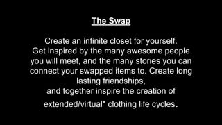 The Swap
Create an infinite closet for yourself.
Get inspired by the many awesome people
you will meet, and the many stories you can
connect your swapped items to. Create long
lasting friendships,
and together inspire the creation of
extended/virtual* clothing life cycles.
 