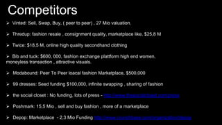Competitors
 Vinted: Sell, Swap, Buy, ( peer to peer) , 27 Mio valuation.
 Thredup: fashion resale , consignment quality, marketplace like, $25,8 M
 Twice: $18,5 M, online high quality secondhand clothing
 Bib and tuck: $600, 000, fashion exchange plattform high end women,
moneyless transaction , attractive visuals.
 Modabound: Peer To Peer loacal fashion Marketplace, $500,000
 99 dresses: Seed funding $100,000, infinite swapping , sharing of fashion
 the social closet : No funding, lots of press - http://www.thesocialcloset.com/press
 Poshmark: 15,5 Mio , sell and buy fashion , more of a marketplace
 Depop: Marketplace - 2,3 Mio Funding http://www.crunchbase.com/organization/depop
 