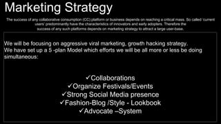 Marketing Strategy
The success of any collaborative consumption (CC) platform or business depends on reaching a critical mass. So called ‘current
users’ predominantly have the characteristics of innovators and early adopters. Therefore the
success of any such platforms depends on marketing strategy to attract a large user-base.
We will be focusing on aggressive viral marketing, growth hacking strategy.
We have set up a 5 -plan Model which efforts we will be all more or less be doing
simultaneous:
Collaborations
Organize Festivals/Events
Strong Social Media presence
Fashion-Blog /Style - Lookbook
Advocate –System
 