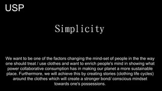 USP
We want to be one of the factors changing the mind-set of people in the the way
one should treat / use clothes and want to enrich people's mind in showing what
power collaborative consumption has in making our planet a more sustainable
place. Furthermore, we will achieve this by creating stories (clothing life cycles)
around the clothes which will create a stronger bond/ conscious mindset
towards one's possessions.
 