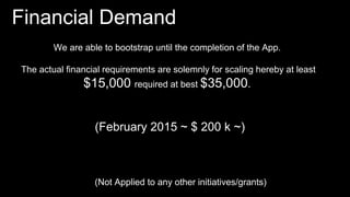 Financial Demand
(Not Applied to any other initiatives/grants)
We are able to bootstrap until the completion of the App.
The actual financial requirements are solemnly for scaling hereby at least
$15,000 required at best $35,000.
(February 2015 ~ $ 200 k ~)
 