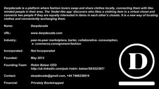 Darpdecade is a platform where fashion lovers swap and share clothes locally, connecting them with like-
minded people in their area. The ‘tinder-like app’ discovers who likes a clothing item in a virtual closet and
connects two people if they are equally interested in items in each other’s closets. It is a new way of locating
clothes and conveniently exchanging them.
Name: Darpdecade
URL: www.darpdecade.com
Industry: peer-to-peer marketplace, barter, collaborative- consumption,
e- commerce,consignment-fashion
Incorporated: Not Incorporated
Founded: May 2013
Founding-Team: Robin Balser CEO
http://uk.linkedin.com/pub /robin- balser/59/522/567/
Contact: darpdecade@gmail.com, +44 7466236014
Financial: Privately Bootstrapped
 