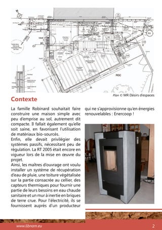 www.libnam.eu 2
Contexte
La famille Robinard souhaitait faire
construire une maison simple avec
peu d’emprise au sol, autrement dit
compacte. Il fallait également qu’elle
soit saine, en favorisant l’utilisation
de matériaux bio-sourcés.
Enfin, elle devait privilégier des
systèmes passifs, nécessitant peu de
régulation. La RT 2005 était encore en
vigueur lors de la mise en œuvre du
projet.
Ainsi, les maîtres d’ouvrage ont voulu
installer un système de récupération
d’eau de pluie, une toiture végétalisée
sur la partie consacrée au cellier, des
capteurs thermiques pour fournir une
partie de leurs besoins en eau chaude
sanitaire et un mur à inertie en briques
de terre crue. Pour l’électricité, ils se
fournissent auprès d’un producteur
Plan © MR Désirs d’espaces
qui ne s’approvisionne qu’en énergies
renouvelables : Enercoop !
 