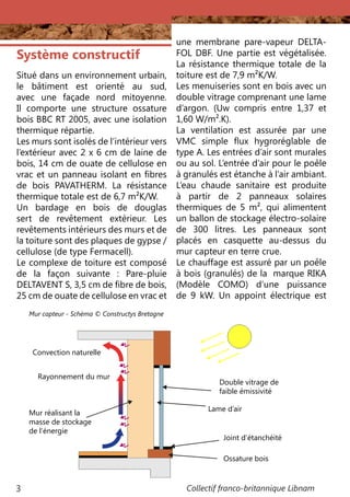 Collectif franco-britannique Libnam3
une membrane pare-vapeur DELTA-
FOL DBF. Une partie est végétalisée.
La résistance thermique totale de la
toiture est de 7,9 m²K/W.
Les menuiseries sont en bois avec un
double vitrage comprenant une lame
d’argon. (Uw compris entre 1,37 et
1,60 W/m².K).
La ventilation est assurée par une
VMC simple flux hygroréglable de
type A. Les entrées d’air sont murales
ou au sol. L’entrée d’air pour le poêle
à granulés est étanche à l’air ambiant.
L’eau chaude sanitaire est produite
à partir de 2 panneaux solaires
thermiques de 5 m², qui alimentent
un ballon de stockage électro-solaire
de 300 litres. Les panneaux sont
placés en casquette au-dessus du
mur capteur en terre crue.
Le chauffage est assuré par un poêle
à bois (granulés) de la marque RIKA
(Modèle COMO) d’une puissance
de 9 kW. Un appoint électrique est
Système constructif
Situé dans un environnement urbain,
le bâtiment est orienté au sud,
avec une façade nord mitoyenne.
Il comporte une structure ossature
bois BBC RT 2005, avec une isolation
thermique répartie.
Les murs sont isolés de l’intérieur vers
l’extérieur avec 2 x 6 cm de laine de
bois, 14 cm de ouate de cellulose en
vrac et un panneau isolant en fibres
de bois PAVATHERM. La résistance
thermique totale est de 6,7 m²K/W.
Un bardage en bois de douglas
sert de revêtement extérieur. Les
revêtements intérieurs des murs et de
la toiture sont des plaques de gypse /
cellulose (de type Fermacell).
Le complexe de toiture est composé
de la façon suivante  : Pare-pluie
DELTAVENT S, 3,5 cm de fibre de bois,
25 cm de ouate de cellulose en vrac et
Convection naturelle
Rayonnement du mur
Mur réalisant la
masse de stockage
de l’énergie
Double vitrage de
faible émissivité
Lame d’air
Joint d’étanchéité
Ossature bois
Mur capteur - Schéma © Constructys Bretagne
 