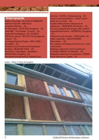 Collectif franco-britannique Libnam7
Intervenants
Maître d’ouvrage : M et Mme ROBINARD
Maîtrise d’œuvre : MR Désirs
d’espaces (Rennes - 35)
BE thermique : SCOP ECIE (Fougères - 35)
Label BBC : Promotelec (L’union - 31)
Etude Géo biologique : M L DUIGOU
VRD/Gros-œuvre : BOUVET (St Georges de
Chesné - 35)
Carrelage/Faïence/Chape : SARL LAIZE (
Romagné - 35)
Ossature bois/Couverture/Charpente/
Bardage : BILHEUDE (Vitré - 35)
Électricité / Chauffage / Ventilation :
MARSOLIER (Fougères- 35)
Plomberie/Sanitaires/ECS Solaire/Cuve
enterrée : CHATEL (Chateaubourg - 35)
Cloisons sèches/Isolation : LEDUC (Saint-
Aubin-du-Cormier - 35)
Escaliers/Menuiseries intérieures et
extérieures : TRADI’BOIS (Pontmain - 53)
Structure pergola/Entourage volet roulant/
Casquette/Serrurerie : GEOMETAL (Fougères
- 35)
Traitement anti-termites : STRB (Liffré- 35)
Poêle à granulés : QUALITHERMIE
(Pleumeleuc - 35)
Mur capteur en briques de terre crue : Auto
construction
Matériaux planchers bois et peintures :
ECOSAIN HABITAT (La Mézière - 35)
Réalisation planchers et peintures : RCBMS
(Saint Etienne en Cogles - 35)
Enduit - Photo © Pays de Fougères
 