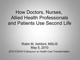 How Doctors, Nurses,
 Allied Health Professionals
and Patients Use Second Life



           Robin M. Ashford, MSLIS
                 May 5, 2010
2010 ICSI/IHI Colloquium on Health Care Transformation
 
