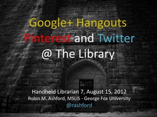 Google+ Hangouts
Pinterest and Twitter
   @ The Library

 Handheld Librarian 7, August 15, 2012
Robin M. Ashford, MSLIS - George Fox University
                 @rashford
 