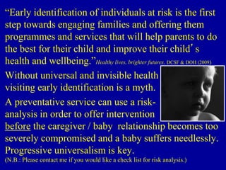 “Early identification of individuals at risk is the first
step towards engaging families and offering them
programmes and services that will help parents to do
the best for their child and improve their child’s
health and wellbeing.”Healthy lives, brighter futures. DCSF & DOH (2009)
Without universal and invisible health
visiting early identification is a myth.
A preventative service can use a risk-
analysis in order to offer intervention
before the caregiver / baby relationship becomes too
severely compromised and a baby suffers needlessly.
Progressive universalism is key.
(N.B.: Please contact me if you would like a check list for risk analysis.)
 