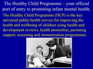 The Healthy Child Programme – your official
port of entry to promoting infant mental health.
The Healthy Child Programme (HCP) is the key
universal public health service for improving the
health and wellbeing of children using health and
development reviews, health promotion, parenting
support, screening and immunization programmes.
 