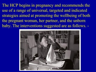 The HCP begins in pregnancy and recommends the
use of a range of universal, targeted and indicated
strategies aimed at promoting the wellbeing of both
the pregnant woman, her partner, and the unborn
baby. The interventions suggested are as follows. -
 