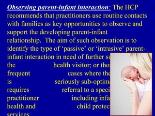 Observing parent-infant interaction: The HCP
recommends that practitioners use routine contacts
with families as key opportunities to observe and
support the developing parent-infant
relationship. The aim of such observation is to
identify the type of ‘passive’ or ‘intrusive’ parent-
infant interaction in need of further support from
the health visitor; or those less
frequent cases where the caregiving
is seriously sub-optimal and
requires referral to a specialist
practitioner including infant mental
health and child protection
 