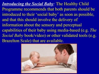 Introducing the Social Baby: The Healthy Child
Programme recommends that both parents should be
introduced to their ‘social baby’ as soon as possible,
and that this should involve the delivery of
information about the sensory and perceptual
capabilities of their baby using media-based (e.g. The
Social Baby book/video) or other validated tools (e.g.
Brazelton Scale) that are available.
 