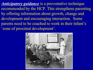Anticipatory guidance is a preventative technique
recommended by the HCP. This strengthens parenting
by offering information about growth, change and
development and encouraging interaction. Some
parents need to be coached to work in their infant’s
‘zone of proximal development’.
 