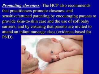 Promoting closeness: The HCP also recommends
that practitioners promote closeness and
sensitive/attuned parenting by encouraging parents to
provide skin-to-skin care and the use of soft baby
carriers; and by ensuring that parents are invited to
attend an infant massage class (evidence-based for
PND).
 