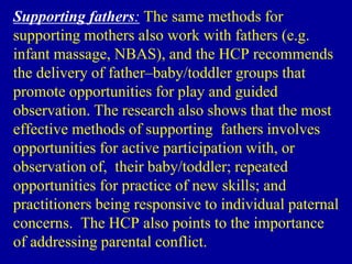 Supporting fathers: The same methods for
supporting mothers also work with fathers (e.g.
infant massage, NBAS), and the HCP recommends
the delivery of father–baby/toddler groups that
promote opportunities for play and guided
observation. The research also shows that the most
effective methods of supporting fathers involves
opportunities for active participation with, or
observation of, their baby/toddler; repeated
opportunities for practice of new skills; and
practitioners being responsive to individual paternal
concerns. The HCP also points to the importance
of addressing parental conflict.
 