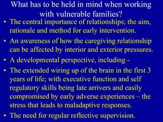 What has to be held in mind when working
with vulnerable families?
• The central importance of relationships; the aim,
rationale and method for early intervention.
• An awareness of how the caregiving relationship
can be affected by interior and exterior pressures.
• A developmental perspective, including -
• The extended wiring up of the brain in the first 3
years of life; with executive function and self
regulatory skills being late arrivers and easily
compromised by early adverse experiences – the
stress that leads to maladaptive responses.
• The need for regular reflective supervision.
 