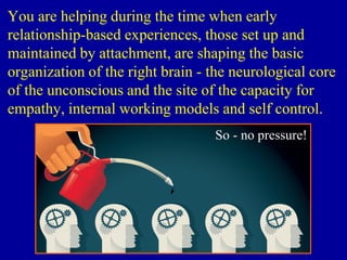 You are helping during the time when early
relationship-based experiences, those set up and
maintained by attachment, are shaping the basic
organization of the right brain - the neurological core
of the unconscious and the site of the capacity for
empathy, internal working models and self control.
So - no pressure!
 