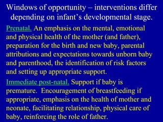 Windows of opportunity – interventions differ
depending on infant’s developmental stage.
Prenatal. An emphasis on the mental, emotional
and physical health of the mother (and father),
preparation for the birth and new baby, parental
attributions and expectations towards unborn baby
and parenthood, the identification of risk factors
and setting up appropriate support.
Immediate post-natal. Support if baby is
premature. Encouragement of breastfeeding if
appropriate, emphasis on the health of mother and
neonate, facilitating relationship, physical care of
baby, reinforcing the role of father.
 