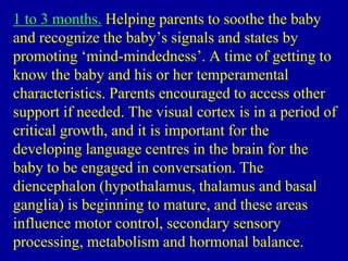 1 to 3 months. Helping parents to soothe the baby
and recognize the baby’s signals and states by
promoting ‘mind-mindedness’. A time of getting to
know the baby and his or her temperamental
characteristics. Parents encouraged to access other
support if needed. The visual cortex is in a period of
critical growth, and it is important for the
developing language centres in the brain for the
baby to be engaged in conversation. The
diencephalon (hypothalamus, thalamus and basal
ganglia) is beginning to mature, and these areas
influence motor control, secondary sensory
processing, metabolism and hormonal balance.
 
