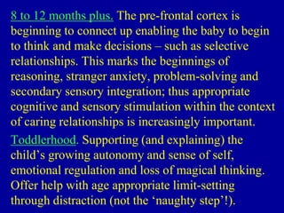 8 to 12 months plus. The pre-frontal cortex is
beginning to connect up enabling the baby to begin
to think and make decisions – such as selective
relationships. This marks the beginnings of
reasoning, stranger anxiety, problem-solving and
secondary sensory integration; thus appropriate
cognitive and sensory stimulation within the context
of caring relationships is increasingly important.
Toddlerhood. Supporting (and explaining) the
child’s growing autonomy and sense of self,
emotional regulation and loss of magical thinking.
Offer help with age appropriate limit-setting
through distraction (not the ‘naughty step’!).
 