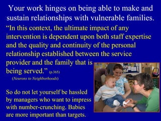 Your work hinges on being able to make and
sustain relationships with vulnerable families.
“In this context, the ultimate impact of any
intervention is dependent upon both staff expertise
and the quality and continuity of the personal
relationship established between the service
provider and the family that is
being served.” (p.365)
(Neurons to Neighborhoods)
So do not let yourself be hassled
by managers who want to impress
with number-crunching. Babies
are more important than targets.
 