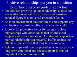 Positive relationships put you in a position
to nurture everyday protective factors.
• For children growing up under adversity, a close and
warm attachment with an effective and sensitive
parental figure is a universal protective factor.
• As is an environment that reinforces and supports any
exploration or positive efforts made by the child.
• A powerful protective factor for parents is close
relationships with other adults that afford social
support and reduce isolation. A stable and supportive
marital relationship is a powerful buffer against the
effects of life stresses that may be unavoidable.
• Relationships with service providers who can provide
long-term emotional and social support is thus an
important intervention in itself.
 