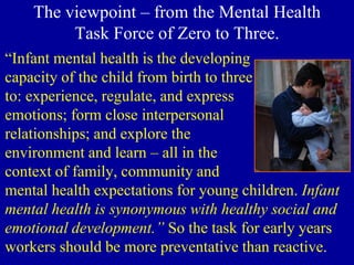 The viewpoint – from the Mental Health
Task Force of Zero to Three.
“Infant mental health is the developing
capacity of the child from birth to three
to: experience, regulate, and express
emotions; form close interpersonal
relationships; and explore the
environment and learn – all in the
context of family, community and
mental health expectations for young children. Infant
mental health is synonymous with healthy social and
emotional development.” So the task for early years
workers should be more preventative than reactive.
 
