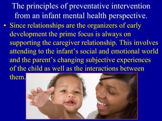 The principles of preventative intervention
from an infant mental health perspective.
• Since relationships are the organizers of early
development the prime focus is always on
supporting the caregiver relationship. This involves
attending to the infant’s social and emotional world
and the parent’s changing subjective experiences
of the child as well as the interactions between
them.
 