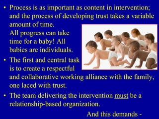 • Process is as important as content in intervention;
and the process of developing trust takes a variable
amount of time.
All progress can take
time for a baby! All
babies are individuals.
• The first and central task
is to create a respectful
and collaborative working alliance with the family,
one laced with trust.
• The team delivering the intervention must be a
relationship-based organization.
And this demands -
 