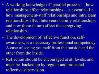 • A working knowledge of ‘parallel process’ – how
relationships affect relationships – is essential. I.e.
how management-staff relationships and intra team
relationships affect intervenor-family relationships,
and how these in turn affect the caregiving
relationship.
• The development of reflective function, self-
awareness, is a necessary professional competency.
A case of seeing yourself from the outside and the
other from the inside.
• Reflection should be encouraged at all levels, and
must be backed up by regular and protected
reflective supervision.
 