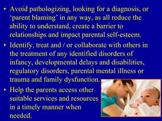 • Avoid pathologizing, looking for a diagnosis, or
‘parent blaming’ in any way, as all reduce the
ability to understand, create a barrier to
relationships and impact parental self-esteem.
• Identify, treat and / or collaborate with others in
the treatment of any identified disorders of
infancy, developmental delays and disabilities,
regulatory disorders, parental mental illness or
trauma and family dysfunction.
• Help the parents access other
suitable services and resources
in a timely manner when
needed.
 