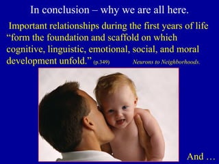 In conclusion – why we are all here.
Important relationships during the first years of life
“form the foundation and scaffold on which
cognitive, linguistic, emotional, social, and moral
development unfold.” (p.349) Neurons to Neighborhoods.
And …
 
