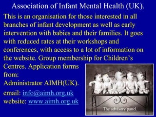Association of Infant Mental Health (UK).
This is an organisation for those interested in all
branches of infant development as well as early
intervention with babies and their families. It goes
with reduced rates at their workshops and
conferences, with access to a lot of information on
the website. Group membership for Children’s
Centres. Application forms
from:
Administrator AIMH(UK).
email: info@aimh.org.uk
website: www.aimh.org.uk
The advisory panel.
 