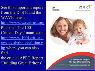 See this important report
from the D of E and the
WAVE Trust:
http://www.wavetrust.org
Plus the ‘The 1001
Critical Days’ manifesto:
http://www.1001criticald
ays.co.uk/the_coalition.p
hp where you can also
find
the crucial APPG Report
‘Building Great Britons’
 