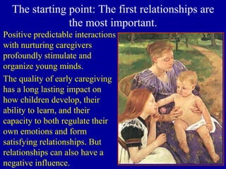 The starting point: The first relationships are
the most important.
Positive predictable interactions
with nurturing caregivers
profoundly stimulate and
organize young minds.
The quality of early caregiving
has a long lasting impact on
how children develop, their
ability to learn, and their
capacity to both regulate their
own emotions and form
satisfying relationships. But
relationships can also have a
negative influence.
 