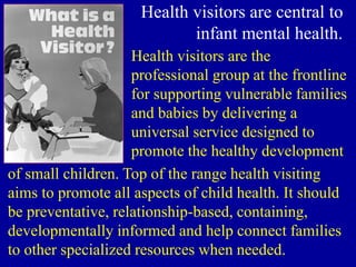 Health visitors are central to
infant mental health.
Health visitors are the
professional group at the frontline
for supporting vulnerable families
and babies by delivering a
universal service designed to
promote the healthy development
of small children. Top of the range health visiting
aims to promote all aspects of child health. It should
be preventative, relationship-based, containing,
developmentally informed and help connect families
to other specialized resources when needed.
 