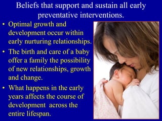 Beliefs that support and sustain all early
preventative interventions.
• Optimal growth and
development occur within
early nurturing relationships.
• The birth and care of a baby
offer a family the possibility
of new relationships, growth
and change.
• What happens in the early
years affects the course of
development across the
entire lifespan.
 