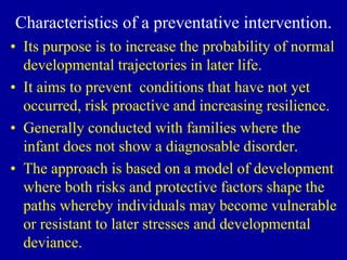 Characteristics of a preventative intervention.
• Its purpose is to increase the probability of normal
developmental trajectories in later life.
• It aims to prevent conditions that have not yet
occurred, risk proactive and increasing resilience.
• Generally conducted with families where the
infant does not show a diagnosable disorder.
• The approach is based on a model of development
where both risks and protective factors shape the
paths whereby individuals may become vulnerable
or resistant to later stresses and developmental
deviance.
 