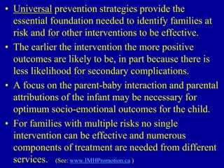 • Universal prevention strategies provide the
essential foundation needed to identify families at
risk and for other interventions to be effective.
• The earlier the intervention the more positive
outcomes are likely to be, in part because there is
less likelihood for secondary complications.
• A focus on the parent-baby interaction and parental
attributions of the infant may be necessary for
optimum socio-emotional outcomes for the child.
• For families with multiple risks no single
intervention can be effective and numerous
components of treatment are needed from different
services. (See: www.IMHPromotion.ca )
 