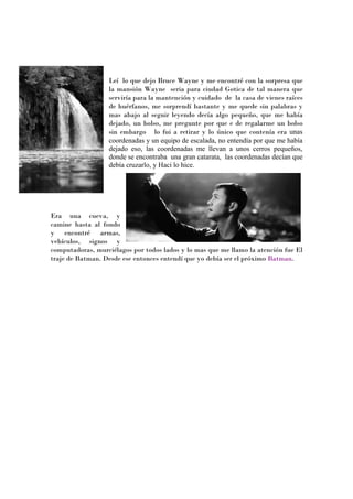 Leí lo que dejo Bruce Wayne y me encontré con la sorpresa que
                  la mansión Wayne seria para ciudad Gotica de tal manera que
                  serviría para la mantención y cuidado de la casa de vienes raíces
                  de huérfanos, me sorprendí bastante y me quede sin palabras y
                  mas abajo al seguir leyendo decía algo pequeño, que me había
                  dejado, un bolso, me pregunte por que e de regalarme un bolso
                  sin embargo lo fui a retirar y lo único que contenía era unas
                  coordenadas y un equipo de escalada, no entendía por que me había
                  dejado eso, las coordenadas me llevan a unos cerros pequeños,
                  donde se encontraba una gran catarata, las coordenadas decían que
                  debía cruzarlo, y Haci lo hice.




Era una cueva, y
camine hasta al fondo
y encontré armas,
vehículos, signos y
computadoras, murciélagos por todos lados y lo mas que me llamo la atención fue El
traje de Batman. Desde ese entonces entendí que yo debía ser el próximo Batman.
 