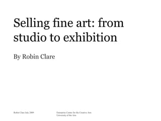 Selling fine art: from
studio to exhibition
By Robin Clare




Robin Clare July 2009   Enterprise Centre for the Creative Arts
                        University of the Arts
 
