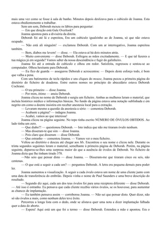mais uma vez como se fosse à sala de banho. Minutos depois deslizava para o cubículo de Joanna. Esta
estava obedientemente a trabalhar.
        Sem um som, Deborah mexeu os lábios para perguntar:
        — Em que direção está Gale Overlook?
        Joanna apontou para a divisória da direita.
        Deborah foi até lá e espreitou, Era um cubículo igualzinho ao de Joanna, só que não estava
ocupado.
        — Não está ali ninguém! — exclamou Deborah. Com um ar interrogativo, Joanna espreitou
também.
        — Bem, diabos me levem! — disse. — Ela estava aí há dois minutos atrás.
        — Muito conveniente — disse Deborah. Esfregou as mãos excitadamente. — E que tal fazeres a
tua mágica já em seguida? Vamos saber da nossa descendência e fugir do galinheiro.
        Joanna foi até a entrada do cubículo e olhou em redor. Satisfeita, regressou e sentou-se ao
computador. Olhou hesitante para Deborah.
        — Eu fico de guarda — assegurou Deborah e acrescentou: — Depois deste esforço todo, é bom
que valha a pena.
        Com uns batimentos de tecla rápidos e uns cliques do mouse, Joanna puxou a primeira página do
diretório do ficheiro de doadoras. Entre outros nomes no princípio do abecedário estava Deborah
Cochrane.
        — O teu primeiro — disse Joanna.
        — Por mim, ótimo — anuiu Deborah.
        Joanna clicou no nome de Deborah e surgiu um ficheiro. Ambas as mulheres leram o material, que
incluía histórico médico e informações básicas. No fundo da página estava uma notação sublinhada e em
negrito em como a doente insistira em receber anestesia local para a extração.
        — Levaram mesmo a questão da anestesia a sério — comentou Deborah.
        — Acabaste a página? — indagou Joanna.
        — Acabei, vamos ao que interessa!
        Joanna clicou na página seguinte. No topo tinha escrito NÚMERO DE ÓVULOS OBTIDOS. Ao
lado tinha um zero.
        — Que diabo?! — questionou Deborah. — Isto indica que não me tiraram óvulo nenhum.
        — Mas disseram-te que sim — disse Joanna.
        — Pois claro que disseram — disse Deborah.
        — Que estranho — comentou Joanna. — Vamos ver o meu ficheiro.
        Voltou ao diretório e desceu até chegar aos Ms. Encontrou o seu nome e clicou nele. Durante os
trinta segundos seguintes leram o material, semelhante à primeira página de Deborah. Porém, na página
seguinte, deparou-se-lhes uma surpresa maior do que a ausência de óvulos de Deborah. No ficheiro de
Joanna dizia que lhe tinham tirado 378.
        —Não seio que pensar disto — disse Joanna. — Disseram-me que tiraram cinco ou seis, não
centenas.
        — O que está a seguir a cada um? — perguntou Deborah. A letra era pequena demais para poder
ler.
        Joanna aumentou a visualização. A seguir a cada óvulo estava um nome de uma cliente junto com
uma data de transferência do embrião. Depois vinha o nome de Paul Saunders e uma breve descrição do
resultado.
        — Segundo diz aqui, cada um dos teus óvulos foi para uma receptora diferente — disse Deborah.
— Até isso é estranho. Eu pensava que cada cliente recebia vários óvulos, se os houvesse, para aumentar
as chances de implantação.
        — Eu também pensava assim — corroborou Joanna. — Não sei que pensar disto. Quer dizer, não
só são óvulos a mais, como nenhum deles teve êxito.
        Percorreu a longa lista com o dedo, onde se alistava quer uma nota a dizer implantação falhada
quer a data do aborto.
        — Espera! Aqui está um que foi a termo — disse Deborah. Estendeu a mão e apontou. Era o
 