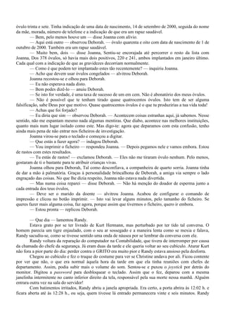 óvulo trinta e sete. Tinha indicação de uma data de nascimento, 14 de setembro de 2000, seguida do nome
da mãe, morada, número de telefone e a indicação de que era um rapaz saudável.
         — Bem, pelo menos houve um — disse Joanna com alívio.
         — Aqui está outro — observou Deborah. — óvulo quarenta e oito com data de nascimento de 1 de
outubro de 2000. Também era um rapaz saudável.
         — Muito bem, dois — disse Joanna, Sentiu-se encorajada até percorrer o resto da lista com
Joanna, Dos 378 óvulos, só havia mais dois positivos, 220 e 241, ambos implantados em janeiro último.
Cada qual com a indicação de que as gravidezes decorriam normalmente.
         — Como é que podem ter implantado estes tão recentemente? — inquiriu Joanna.
         — Acho que devem usar óvulos congelados — alvitrou Deborah.
         Joanna recostou-se e olhou para Deborah.
         — Eu não esperava nada disto.
         — Bem podes dizê-lo — anuiu Deborah.
         — Se isto for verdade, é uma taxa de sucesso de um em cem. Não é abonatório dos meus óvulos.
         — Não é possível que te tenham tirado quase quatrocentos óvulos. Isto tem de ser alguma
falsificação, sabe Deus por que motivo. Quase quatrocentos óvulos é o que tu produzirias a tua vida toda!
         — Achas que foi forjado?
         — Eu diria que sim — observou Deborah. — Acontecem coisas estranhas aqui, já sabemos. Nesse
sentido, não me espantam mesmo nada algumas mentiras. Que diabo, acontece nas melhores instituições,
quanto mais num lugar isolado como este. Mas digo-te: agora que deparamos com esta confusão, tenho
ainda mais pena de não entrar nos ficheiros de investigação.
         Joanna virou-se para o teclado e começou a digitar.
         — Que estás a fazer agora? — indagou Deborah.
         — Vou imprimir o ficheiro — respondeu Joanna. — Depois pegamos nele e vamos embora. Estou
de rastos com estes resultados.
         — Tu estás de rastos! — exclamou Deborah. — Eles não me tiraram óvulo nenhum. Pelo menos,
gostaram de ti o bastante para te atribuir crianças vivas.
         Joanna olhou para Deborah, Tal como desconfiava, a companheira de quarto sorria. Joanna tinha
de dar a mão à palmatória. Graças à personalidade brincalhona de Deborah, a amiga via sempre o lado
engraçado das coisas. No que lhe dizia respeito, Joanna não estava nada divertida.
         — Mas numa coisa reparei — disse Deborah. — Não há menção do doador de esperma junto a
cada entrada dos teus óvulos,
         — Deve ser o marido da doente — alvitrou Joanna. Acabou de configurar o comando de
impressão e clicou no botão imprimir. — Isto vai levar alguns minutos, pelo tamanho do ficheiro. Se
queres fazer mais alguma coisa, faz agora, porque assim que tivermos o ficheiro, quero ir embora.
         — Estou pronta — replicou Deborah.

        — Que dia — lamentou Randy.
        Estava grato por se ter livrado de Kurt Hermann, mas perturbado por ter tido tal conversa. O
homem parecia um tigre enjaulado, com o seu ar sossegado e a maneira lenta como se mexia e falava,
Randy sacudiu-se, como se tivesse sentido uma onda de náusea por se lembrar da conversa com ele.
        Randy voltara da reparação do computador na Contabilidade, que tivera de interromper por causa
da chamada do chefe da segurança. Já eram duas da tarde e ele queria voltar ao seu cubículo. Aturar Kurt
não fora a pior parte do dia: perder contra o GRITO era muito pior e Randy estava ansioso pela desforra.
        Chegou ao cubículo e fez o truque do costume para ver se Christine andava por ali. Ficou contente
por ver que não, o que era normal àquela hora da tarde em que ela tinha reuniões com chefes de
departamento. Assim, podia subir mais o volume do som. Sentou-se e puxou o joystick por detrás do
monitor. Digitou a password para desbloquear o teclado. Assim que o fez, deparou com a mesma
janelinha intermitente no canto inferior direito da tela, responsável pela sua morte nessa manhã. Alguém
entrara outra vez na sala do servidor!
        Com batimentos irritados, Randy abriu a janela apropriada. Era certo, a porta abrira às 12:02 h. e
ficara aberta até às 12:28 h., ou seja, quem tivesse lá entrado permanecera vinte e seis minutos. Randy
 